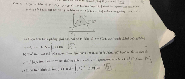 en  của đô thị hàm số f(x) là y=2x+5
Câu 7: Cho các hàm số y=f(x),y=g(x) liên tục trên đoạn [0,1] và có đồ thị như hình sau. Hình
phẳng (H) giới hạn bởi đồ thị các hàm số y=f(x),y=g(x) và hai đường thắng x=0,x=1.
a) Diện tích hình phẳng giới hạn bởi đồ thị hàm số y=f(x) , trục hoành và hai đường thắng
x=0,x=1 là S=∈tlimits _0^1f(x)dx.
b) Thể tích vật thể tròn xoay được tạo thành khi quay hình phẳng giới hạn bởi đồ thị hàm số
y=f(x) , trục hoành và hai đường thắng x=0,x=1 quanh trục hoành là y=j(x)dr.⑤
c) Diện tích hình phẳng (H) là S=∈tlimits _0^7[f(x)-g(x)]dx.