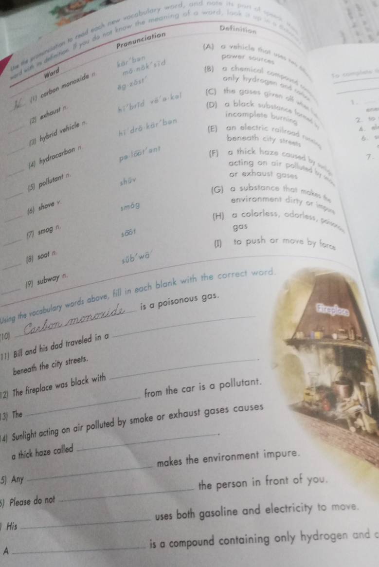 Definition
ie te pomunciation to read each new vocabulary word, and note its part of speer 
Pronunciation
ord wit its definition. If you do not know the meaning of a word, look it up in a
A) a vehicle that v t 
kör'ban
power sources
1 carbon monaxide Word
mǎ nǎk sīd
To complets (
B) a chemical comerh
ěg zōstí only hydrogen and slue__
 .
(2) exhaust n hī brǐd vē a kal (C) the gases given of ws he 
D) a black substance forme i 4. a
incomplete burning
hī drǎ kär ban
_3) hybrid vehicle n
2. to
(E) an electric railraad ressina 
6. s
beneath city streets
pa loot'ent
1.
_
_4 hydrocarbon
(F) a thick haze caused by wing 
acting on air polluted by sk.
shūv
or exhaust gases
_
[5] pollutant n.
(G) a substance that makes th 
_
(6) shove v.
smōg
environment dirty or impn
(H) a colorless, adorless, pone
gas
_
(7) smog n.
soo f
(I) to push or move by forc
_
(8) soot n
sūb wā
(9) subway n.
_
_Ising the vocabulary words above, fill in each blank with the correct word
is a poisonous gas.
Fireploss
10)
Bill and his dad traveled in a
beneath the city streets._
2) The fireplace was black with
from the car is a pollutant.
3) The
_
4) Sunlight acting on air polluted by smoke or exhaust gases causes
.
a thick haze called
_
makes the environment impure.
_
5) Any
the person in front of you.
) Please do not
His _uses both gasoline and electricity to move.
A _is a compound containing only hydrogen and c