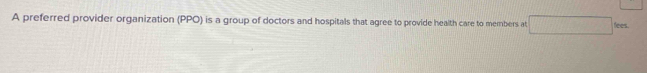 A preferred provider organization (PPO) is a group of doctors and hospitals that agree to provide health care to members at 100 ees