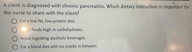 A client is diagnosed with chronic pancreatitis. Which dietary instruction is important for
the nurse to share with the client?
Eat a low-fat, low-protein diet.
d foods high in carbohydrates.
Avoid ingesting alcoholic beverages.
Eat a bland diet with no snacks in between.