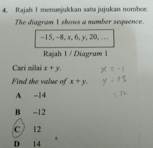 Rajah 1 menunjukkan satu jujukan nombor.
The diagram 1 shows a number sequence.
-15, -8, x, 6, y, 20, …
Rajah 1 / Diagram 1
Cari nilai x+y. 
Find the value of x+y.
A -14
B -12
C 12
D 14