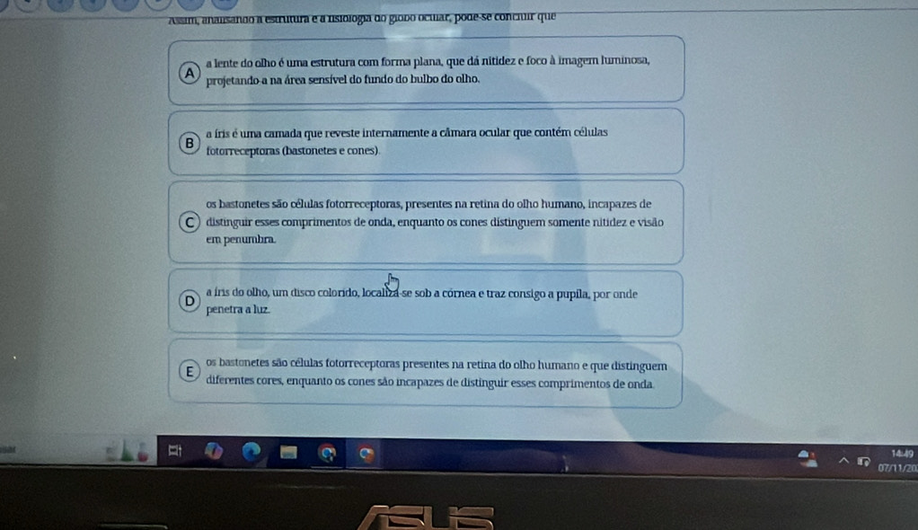 Assim, analsando a estrutura e a nsiologia do giodo ocuar, pode-se concuuir que
a lente do olho é uma estrutura com forma plana, que dá nitidez e foco à imagem luminosa,
a projetando a na área sensível do fundo do bulbo do olho.
a íris é uma camada que reveste internamente a câmara ocular que contém células
B fotorreceptoras (bastonetes e cones).
os bastonetes são células fotorreceptoras, presentes na retina do olho humano, incapazes de
C ) distinguir esses comprimentos de onda, enquanto os cones distinguem somente nítídez e visão
em penumbra.
a íris do olho, um disco colorido, localiza-se sob a córnea e traz consigo a pupíla, por onde
penetra a luz.
os bastonetes são células fotorreceptoras presentes na retina do olho humano e que distinguem
E diferentes cores, enquanto os cones são incapazes de distinguir esses comprimentos de onda.
14:49
07/11/20