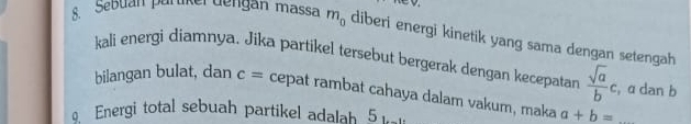 Sebuan partikerdengan massa m_0 diberi energi kinetik yang sama dengan setengah 
kali energi diamnya. Jika partikel tersebut bergerak dengan kecepatan  sqrt(a)/b c , a dan b
bilangan bulat, dan c= cepat rambat cahaya dalam vakum, maka a+b= _ 
Energi total sebuah partikel adalah 5