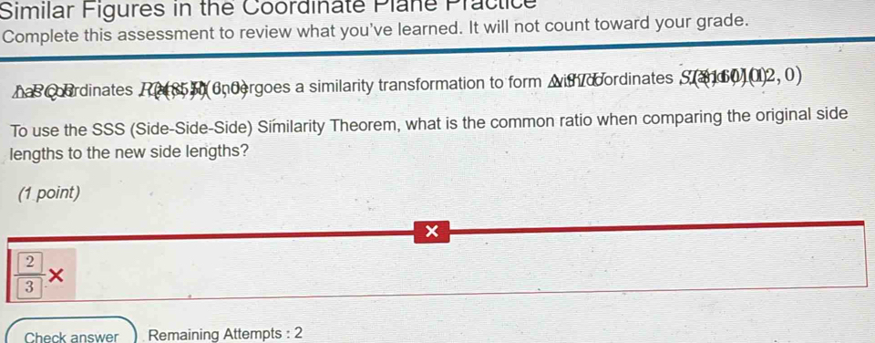 Similar Figures in the Coordinate Plane Practice 
Complete this assessment to review what you've learned. It will not count toward your grade. 
has coordinates P 5 6ndergoes a similarity transformation to form with doordinates S(160)(012,0)
To use the SSS (Side-Side-Side) Similarity Theorem, what is the common ratio when comparing the original side 
lengths to the new side lengths? 
(1 point)
x
frac  2 3*
Check answer Remaining Attempts : 2