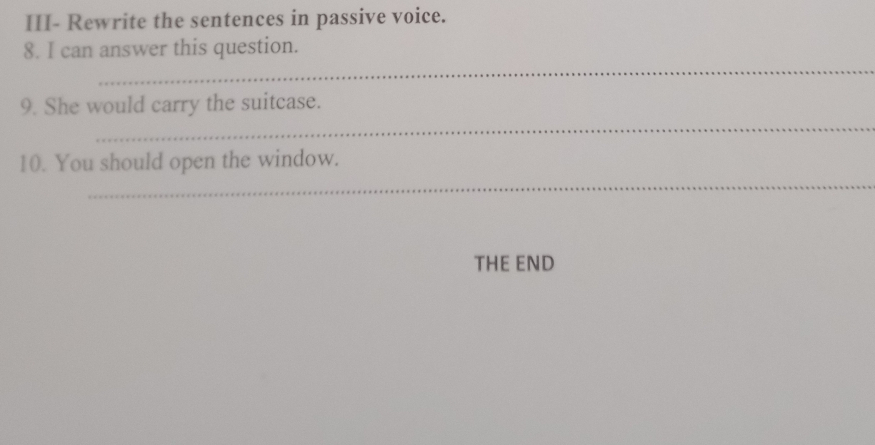 III- Rewrite the sentences in passive voice. 
_ 
8. I can answer this question. 
_ 
9. She would carry the suitcase. 
_ 
10. You should open the window. 
THE END