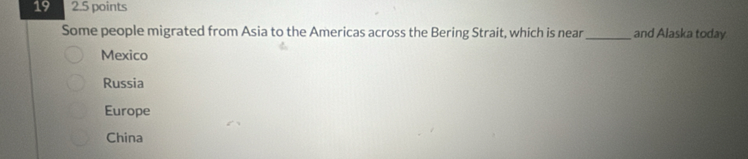 19 2.5 points
Some people migrated from Asia to the Americas across the Bering Strait, which is near _and Alaska today
Mexico
Russia
Europe
China