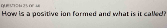 OF 46 
How is a positive ion formed and what is it called?