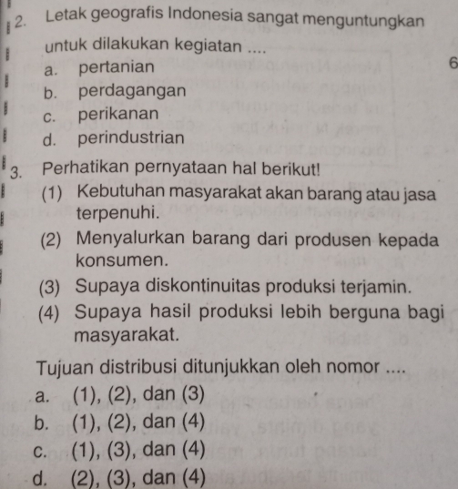 Letak geografis Indonesia sangat menguntungkan
untuk dilakukan kegiatan ....
a. pertanian
6
b. perdagangan
c. perikanan
d. perindustrian
3. Perhatikan pernyataan hal berikut!
(1) Kebutuhan masyarakat akan barang atau jasa
terpenuhi.
(2) Menyalurkan barang dari produsen kepada
konsumen.
(3) Supaya diskontinuitas produksi terjamin.
(4) Supaya hasil produksi lebih berguna bagi
masyarakat.
Tujuan distribusi ditunjukkan oleh nomor ....
a. (1), (2), dan (3)
b. (1), (2), dan (4)
c. (1), (3), dan (4)
d. (2), (3), dan (4)