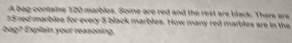 A bag contains 120 marbles. Some are red and the rest are black. There are
75 red marbles for every 5 black marbles. How many red marbles are in the 
bag ? Explain your reasoning.