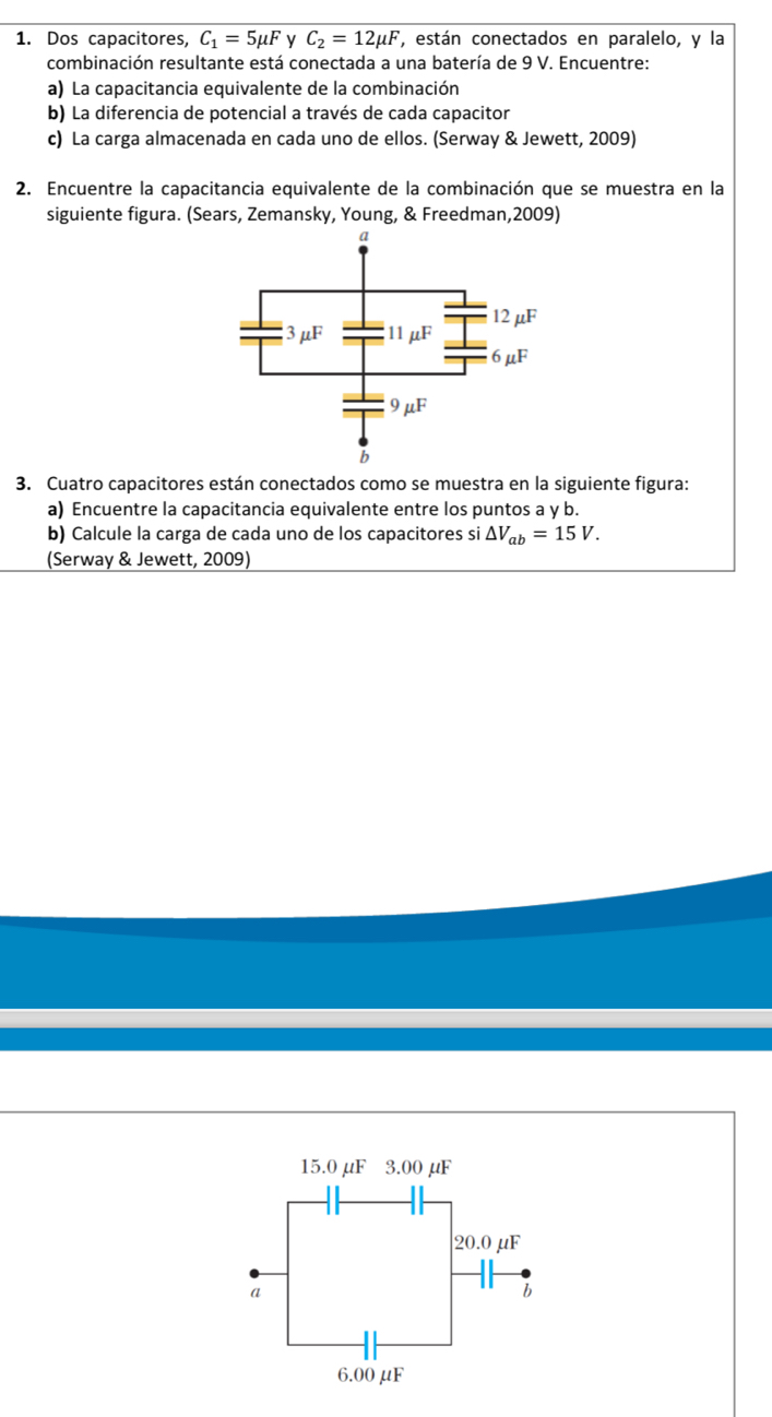 Dos capacitores, C_1=5mu F v C_2=12mu F ', están conectados en paralelo, y la 
combinación resultante está conectada a una batería de 9 V. Encuentre: 
a) La capacitancia equivalente de la combinación 
b) La diferencia de potencial a través de cada capacitor 
c) La carga almacenada en cada uno de ellos. (Serway & Jewett, 2009) 
2. Encuentre la capacitancia equivalente de la combinación que se muestra en la 
siguiente figura. (Sears, Zemansky, Young, & Freedman,2009) 
3. Cuatro capacitores están conectados como se muestra en la siguiente figura: 
a) Encuentre la capacitancia equivalente entre los puntos a y b. 
b) Calcule la carga de cada uno de los capacitores si △ V_ab=15V. 
(Serway & Jewett, 2009)