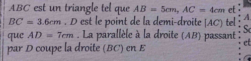 ABC est un triangle tel que AB=5cm, AC=4cm et
BC=3.6cm. D est le point de la demi-droite [ AC) tel ∵ A. 
Sc 
que AD=7cm. La parallèle à la droite (AB) passant : 
par D coupe la droite (BC) en E
et