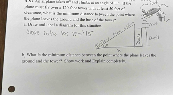 4-83. An airplane takes off and climbs at an angle of 11°. If the 
plane must fly over a 120-foot tower with at least 50 feet of 
clearance, what is the minimum distance between the point where 
the plane leaves the ground and the base of the tower? 
a. Draw and label a diagram for this situation. 
b. What is the minimum distance between the point where the plane leaves the 
ground and the tower? Show work and Explain completely.