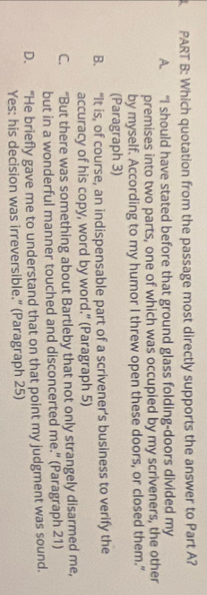 Which quotation from the passage most directly supports the answer to Part A?
A. “I should have stated before that ground glass folding-doors divided my
premises into two parts, one of which was occupied by my scriveners, the other
by myself. According to my humor I threw open these doors, or closed them."
(Paragraph 3)
B. “It is, of course, an indispensable part of a scrivener’s business to verify the
accuracy of his copy, word by word.” (Paragraph 5)
C. “But there was something about Bartleby that not only strangely disarmed me,
but in a wonderful manner touched and disconcerted me." (Paragraph 21)
D. “He briefly gave me to understand that on that point my judgment was sound.
Yes: his decision was irreversible.” (Paragraph 25)