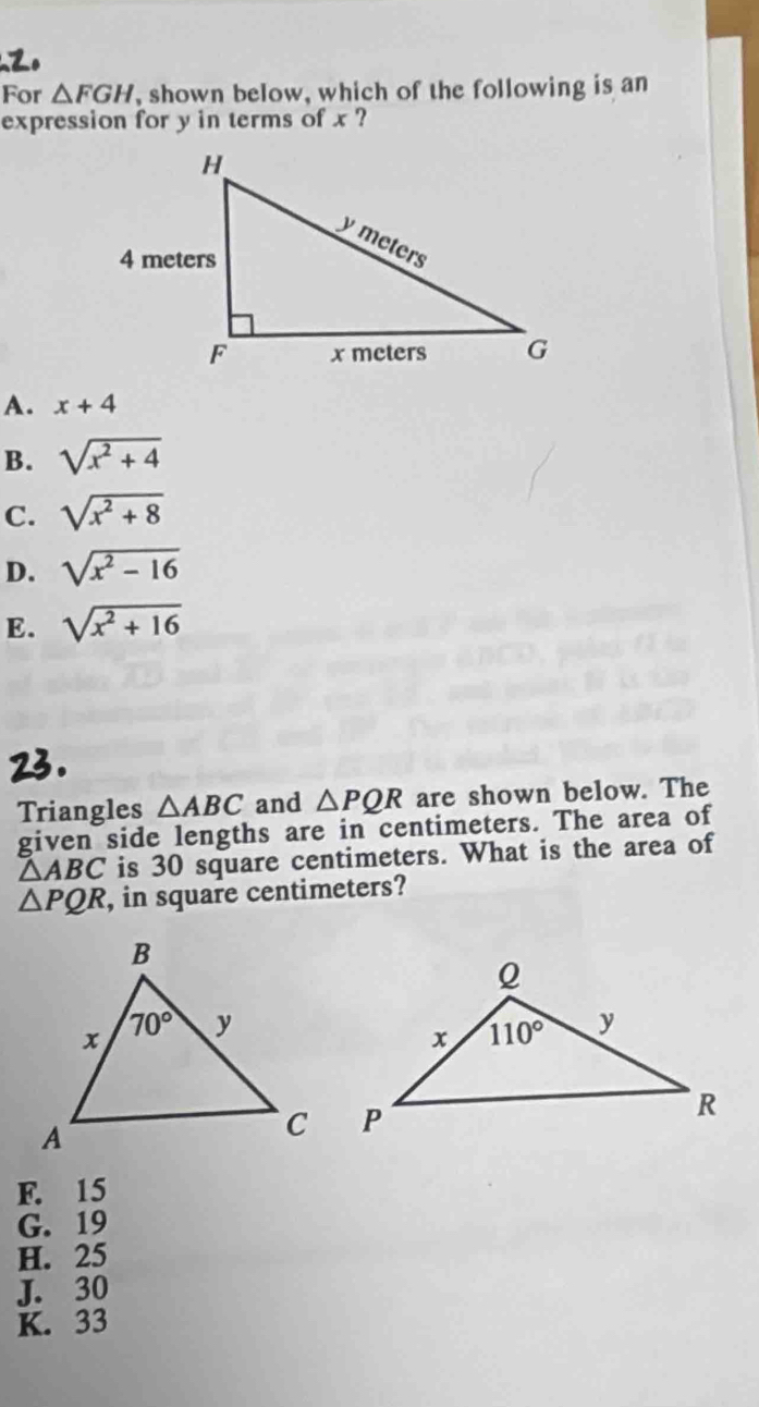 For △ FGH , shown below, which of the following is an
expression for y in terms of x ?
A. x+4
B. sqrt(x^2+4)
C. sqrt(x^2+8)
D. sqrt(x^2-16)
E. sqrt(x^2+16)
Triangles △ ABC and △ PQR are shown below. The
given side lengths are in centimeters. The area of
△ ABC is 30 square centimeters. What is the area of
△ PQR , in square centimeters?
F. 15
G. 19
H. 25
J. 30
K. 33