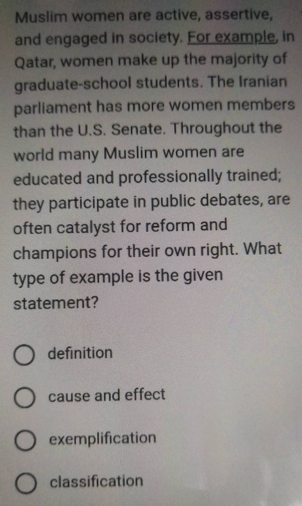 Muslim women are active, assertive,
and engaged in society. For example, in
Qatar, women make up the majority of
graduate-school students. The Iranian
parliament has more women members
than the U.S. Senate. Throughout the
world many Muslim women are
educated and professionally trained;
they participate in public debates, are
often catalyst for reform and
champions for their own right. What
type of example is the given
statement?
definition
cause and effect
exemplification
classification