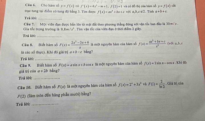 Cho hàm số y=f(x) có f'(x)=4x^3-m+1, f(2)=1 và có đồ thị của hàm số y=f(x) cắt 
trục tung tại điểm có tung độ bằng 3. Tìm được f(x)=ax^4+bx+c với a,b,c∈ □. Tính a+b+c. 
Trả lời:_ 
Câu 7. Một viên đạn được bắn lên từ mặt đất theo phương thẳng đứng với vận tốc ban đầu là 30m/ s. 
Gia tốc trọng trường là 9, 8m/s^2. Tìm vận tốc của viên đạn ở thời điểm 2 giây. 
Trả lời:_ 
Câu 8. Biết hàm số F(x)= (2x^2-3x+6)/x  là một nguyên hàm của hàm số f(x)= (ax^2+bx+c)/x^2  (với a, b, c
là các số thực). Khi đó giá trị a+b-c bàng? 
Trả lời:_ 
Câu 9. Biết hàm số F(x)=asin x+b cos x là một nguyên hàm của hàm số f(x)=2sin x-cos x. Khi đó 
giá trị của a+2b bằng? 
Trả lời:_ 
Câu 10. Biết hàm số F(x) là một nguyên hàm của hàm số f(x)=2^x+3x^2 và F(1)= 2/ln 2 . Giá trị của
F(2) (làm tròn đến hàng phần mười) bằng? 
Trả lời:_