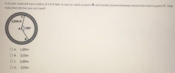 A circular racetrack has a radius of 2,016 feet. A race car starts at point B and travels counterclockwise around the track to point C. How
many feet did the race car travel?
A. 1,456π
B. 2,016π
C. 2,456π
D. 3,016π