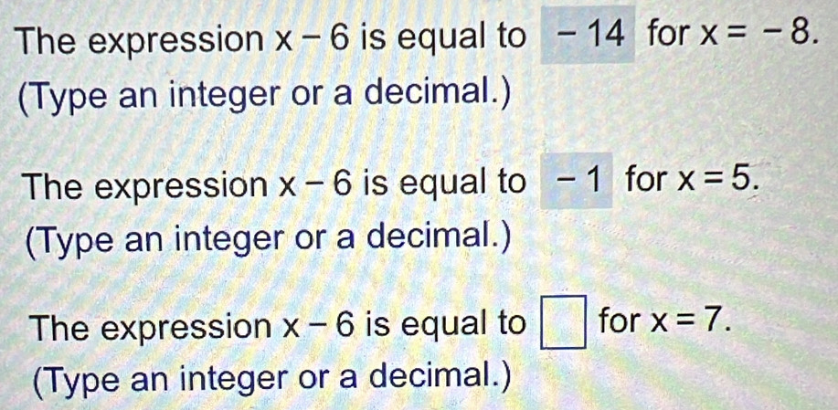 The expression x-6 is equal to -14 for x=-8. 
(Type an integer or a decimal.) 
The expression x-6 is equal to -1 for x=5. 
(Type an integer or a decimal.) 
The expression x-6 is equal to □ for x=7. 
(Type an integer or a decimal.)