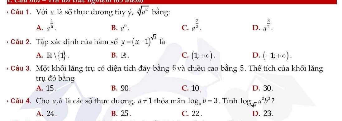 Với # là số thực dương tùy ý, sqrt[3](a^2) bằng:
A. a^(frac 1)6. a^(frac 2)3. a^(frac 3)2.
B. a^6. C. D.
Câu 2. Tập xác định của hàm số y=(x-1)^sqrt(3) là
A. R| 1. B. R. C. (1;+∈fty ). D. (-1;+∈fty ). 
' Câu 3. Một khối lăng trụ có diện tích đáy bằng 6và chiều cao bằng 5. Thể tích của khối lăng
trụ đó bằng
A. 15. B. 90. C. 10 D. 30.
Câu 4. Cho a, b là các số thực dương, a!= 1 thỏa mãn log _ab=3. Tính log _sqrt(a)a^2b^3 ?
A. 24. B. 25. C. 22. D. 23.