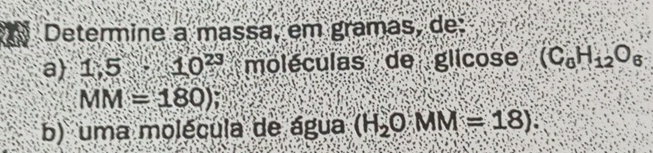 Determine a massa, em gramas, de: 
a 1.5-10^(23) moléculas de glicose (C_6H_12O_6
MM=180)
b) uma molécula de água (H_2OMM=18).