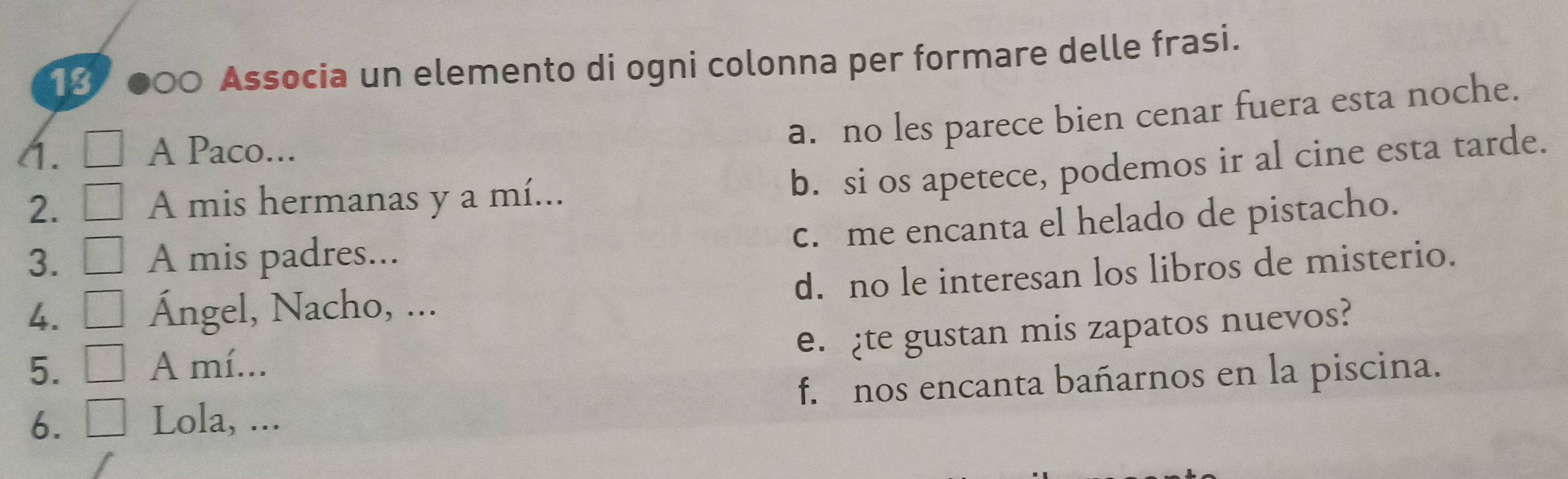 13 ●○0 Associa un elemento di ogni colonna per formare delle frasi.
a. no les parece bien cenar fuera esta noche.
A. A Paco...
2. A mis hermanas y a mí...
b. si os apetece, podemos ir al cine esta tarde.
c. me encanta el helado de pistacho.
3. A mis padres...
4. Ángel, Nacho, ... d. no le interesan los libros de misterio.
e. ¿te gustan mis zapatos nuevos?
5. A mí...
6. Lola, ... f. nos encanta bañarnos en la piscina.