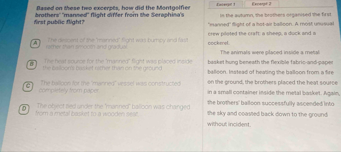 Based on these two excerpts, how did the Montgolfier Excerpt 1 Excerpt 2
brothers' 'manned" flight differ from the Seraphina's In the autumn, the brothers organised the first
first public flight? "manned" flight of a hot-air balloon. A most unusual
crew piloted the craft: a sheep, a duck and a
A The descent of the "manned" flight was bumpy and fast cockerel.
rather than smooth and gradual.
The animals were placed inside a metal
The heat source for the "manned" flight was placed inside basket hung beneath the flexible fabric-and-paper
B the balloon's basket rather than on the ground. balloon. Instead of heating the balloon from a fire
C The balloon for the "manned" vessel was constructed on the ground, the brothers placed the heat source
completely from paper in a small container inside the metal basket. Again,
D The object tied under the "manned" balloon was changed the brothers' balloon successfully ascended into
from a metal basket to a wooden seat. the sky and coasted back down to the ground
without incident.