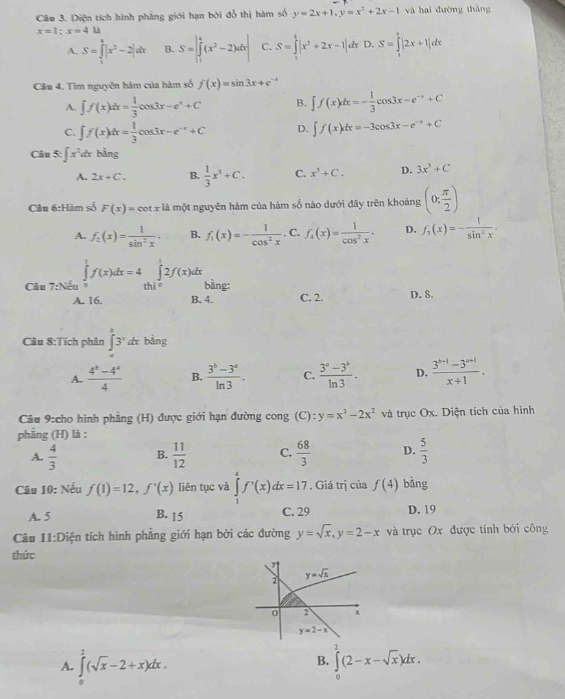 Diện tích hình phẳng giới hạn bởi đỏ thị hàm số y=2x+1,y=x^2+2x-1 và hai đường thāng
x=1;x=4ta
A. S=∈tlimits _1^(4|x^2)-2|dx B. S=|∈tlimits _1^(4(x^2)-2)dx| C. S=∈tlimits _1^(4|x^2)+2x-1|dx D, S=∈tlimits _1^(4|2x+1|dx
Câu 4. Tìm nguyên hàm của hàm số f(x)=sin 3x+e
A. ∈t f(x)dx=frac 1)3cos 3x-e^x+C
B. ∈t f(x)dx=- 1/3 cos 3x-e^(-x)+C
C. ∈t f(x)dx= 1/3 cos 3x-e^(-x)+C ∈t f(x)dx=-3cos 3x-e^(-x)+C
D.
Câu 5: ∈t x^2 d bằng
A. 2x+C. B.  1/3 x^3+C. C. x^3+C. D. 3x^3+C
Câu 6:Hàm số F(x)=cot xla một nguyên hàm của hàm số nào dưới đây trên khoảng (0: π /2 )
A. f_2(x)= 1/sin^2x . B. f_1(x)=- 1/cos^2x . C. f_4(x)= 1/cos^2x . D. f_3(x)=- 1/sin^2x .
Câu 7:Nhat Nu ∈tlimits _0^(1f(x)dx=4∈tlimits _(thicirc)^12f(x)dx bằng:
A. 16. B. 4. C. 2. D. 8.
Câu 8:Tích phân ∈tlimits _a^b3^x)dx bàng
A.  (4^b-4^a)/4  B.  (3^b-3^a)/ln 3 . C.  (3^a-3^b)/ln 3 . D.  (3^(b+1)-3^(a+1))/x+1 .
Câu 9:cho hình phẳng (H) được giới hạn đường cong (C): y=x^3-2x^2 và trục Ox. Diện tích của hình
phẳng (H) là :
A.  4/3   11/12  C.  68/3  D.  5/3 
B.
Câu 10: Nếu f(1)=12,f'(x) liên tục và ∈tlimits _1^(4f'(x)dx=17. Giá trị của f(4) bằng
A. 5 B. 15 C. 29 D. 19
Câu 11:D tiện tích hình phẳng giới hạn bởi các đường y=sqrt x),y=2-x và trục Ox được tính bởi công
thức
2 y=sqrt(x)
0 2 ×
y=2-x
B.
A. ∈tlimits _0^(2(sqrt x)-2+x)dx. ∈tlimits _0^(2(2-x-sqrt x))dx.