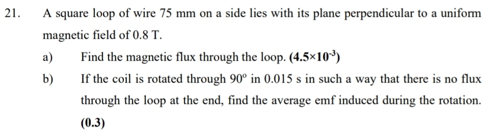 A square loop of wire 75 mm on a side lies with its plane perpendicular to a uniform 
magnetic field of 0.8 T. 
a) Find the magnetic flux through the loop. (4.5* 10^(-3))
b) If the coil is rotated through 90° in 0.015 s in such a way that there is no flux 
through the loop at the end, find the average emf induced during the rotation. 
(0.3)