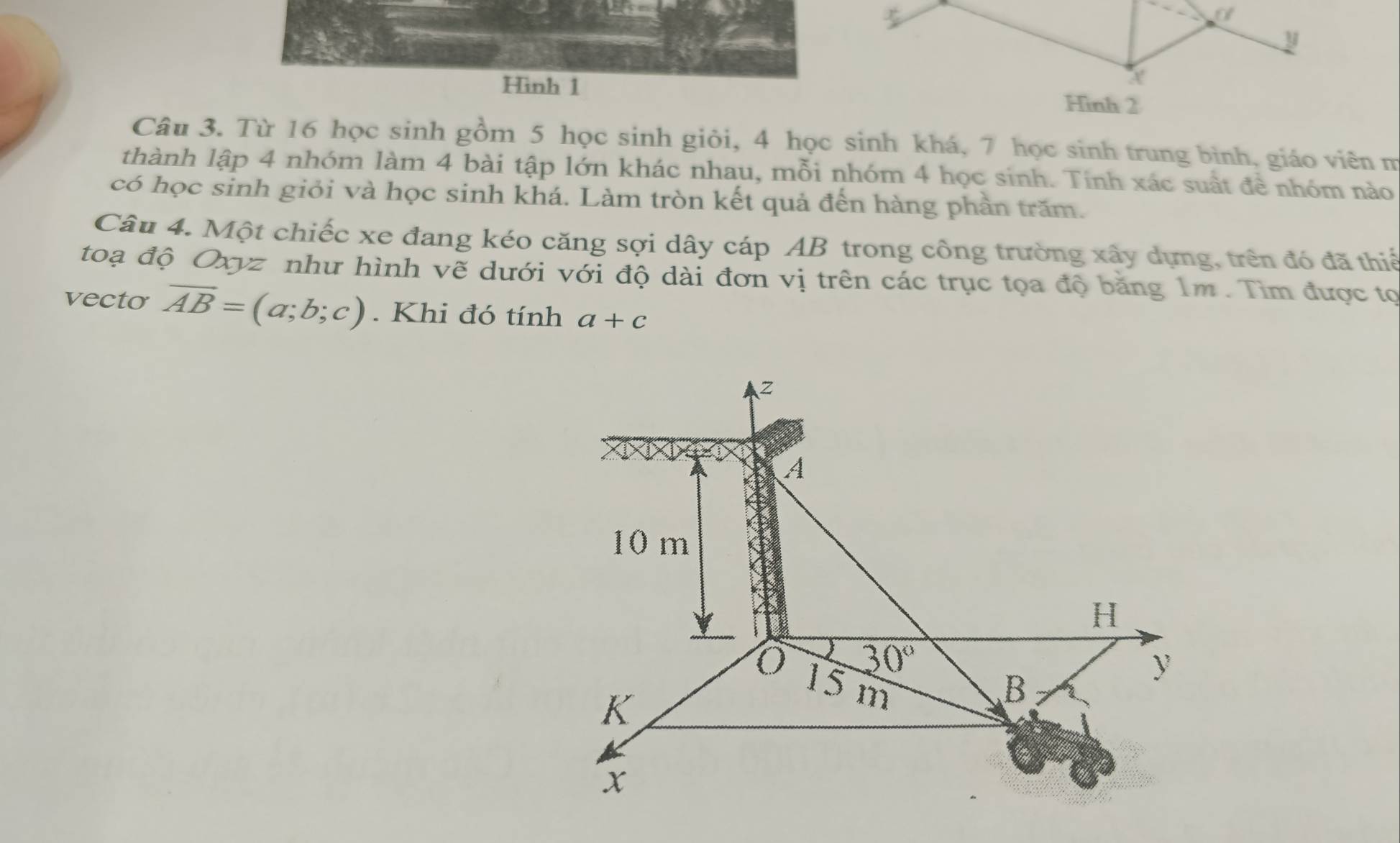 Hình 1 
Câu 3. Từ 16 học sinh gồm 5 học sinh giỏi, 4 học sinh khá, 7 học sinh trung bình, giáo viên m 
thành lập 4 nhóm làm 4 bài tập lớn khác nhau, mỗi nhóm 4 học sinh. Tính xác suất đề nhóm nào 
có học sinh giỏi và học sinh khá. Làm tròn kết quả đến hàng phần trăm. 
Câu 4. Một chiếc xe đang kéo căng sợi dây cáp AB trong công trường xây dựng, trên đó đã thiế 
toạ độ Oxyz như hình vẽ dưới với độ dài đơn vị trên các trục tọa độ băng 1m. Tìm được tọ 
vecto overline AB=(a;b;c). Khi đó tính a+c
z
A
10 m
H
30°
K
15 m B
y
x