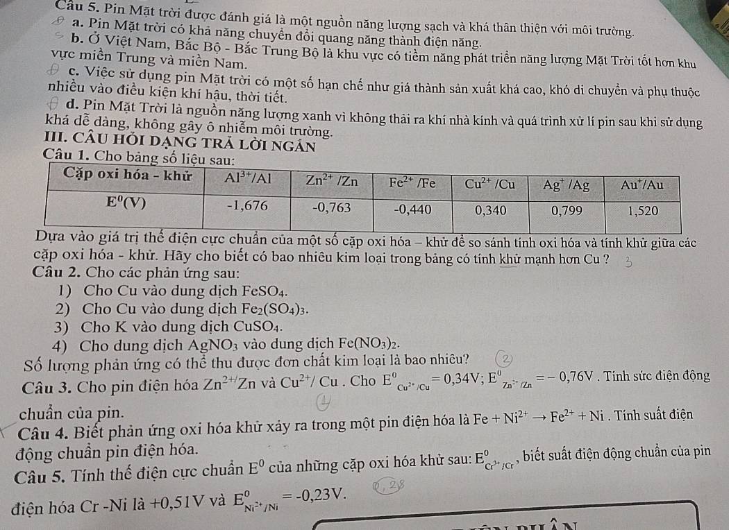 Cầu 5. Pin Mặt trời được đánh giá là một nguồn năng lượng sạch và khá thân thiện với môi trường.
a. Pin Mặt trời có khả năng chuyền đồi quang năng thành điện năng.
b. Ở Việt Nam, Bắc Bộ - Bắc Trung Bộ là khu vực có tiểm năng phát triển năng lượng Mặt Trời tốt hơn khu
vực miền Trung và miền Nam.
c. Việc sử dụng pin Mặt trời có một số hạn chế như giá thành sản xuất khá cao, khó di chuyển và phụ thuộc
nhiều vào điều kiện khí hậu, thời tiết.
d. Pin Mặt Trời là nguồn năng lượng xanh vì không thải ra khí nhà kính và quá trình xử lí pin sau khi sử dụng
khá dễ dàng, không gây ô nhiễm môi trường.
III. CÂU hỏI dẠNG tRả lời ngán
Câu 1. Cho bảng số l
ủa một số cặp oxi hóa - khử để so sánh tính oxi hóa và tính khử giữa các
cặp oxi hóa - khử. Hãy cho biết có bao nhiêu kim loại trong bảng có tính khử mạnh hơn Cu ?
Câu 2. Cho các phản ứng sau:
1) Cho Cu vào dung dịch FeSO_4.
2) Cho Cu vào dung dịch Fe_2(SO_4)_3.
3) Cho K vào dung dịch CuSO_4.
4) Cho dung dịch AgNO 3 vào dung dịch Fe(NO_3)_2.
Số lượng phản ứng có thể thu được đơn chất kim loại là bao nhiêu?
Câu 3. Cho pin điện hóa Zn^(2+/)Zn và Cu^(2+)/Cu. Cho E^0_Cu^(2+)/Cu^0=0,34V;E^0_Zn^(2+)/Zn^0=-0,76V.  Tính sức điện động
chuẩn của pin.
Câu 4. Biết phản ứng oxi hóa khử xảy ra trong một pin điện hóa là Fe+Ni^(2+)to Fe^(2+)+Ni. Tính suất điện
động chuẩn pin điện hóa.
Câu 5. Tính thế điện cực chuẩn E^0 của những cặp oxi hóa khử sau: E_Cr^(3+)/Cr^0 , biết suất điện động chuẩn của pin
điện hóa Cr -Ni la+0,51 V 7 và E_Ni^(2+)/Ni°=-0,23V.