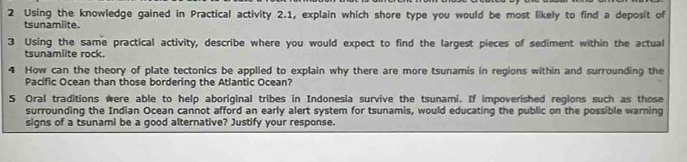 Using the knowledge gained in Practical activity 2.1, explain which shore type you would be most likely to find a deposit of 
tsunamiite. 
3 Using the same practical activity, describe where you would expect to find the largest pieces of sediment within the actual 
tsunamiite rock. 
4 How can the theory of plate tectonics be applied to explain why there are more tsunamis in regions within and surrounding the 
Pacific Ocean than those bordering the Atlantic Ocean? 
5 Oral traditions were able to help aboriginal tribes in Indonesia survive the tsunami. If impoverished regions such as those 
surrounding the Indian Ocean cannot afford an early alert system for tsunamis, would educating the public on the possible warning 
signs of a tsunami be a good alternative? Justify your response.