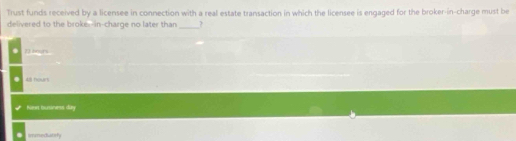 Trust funds received by a licensee in connection with a real estate transaction in which the licensee is engaged for the broker-in-charge must be
delivered to the broke--in-charge no later than _?. 72 bours
48 hours
Kmet bunánros di
imnedatsty