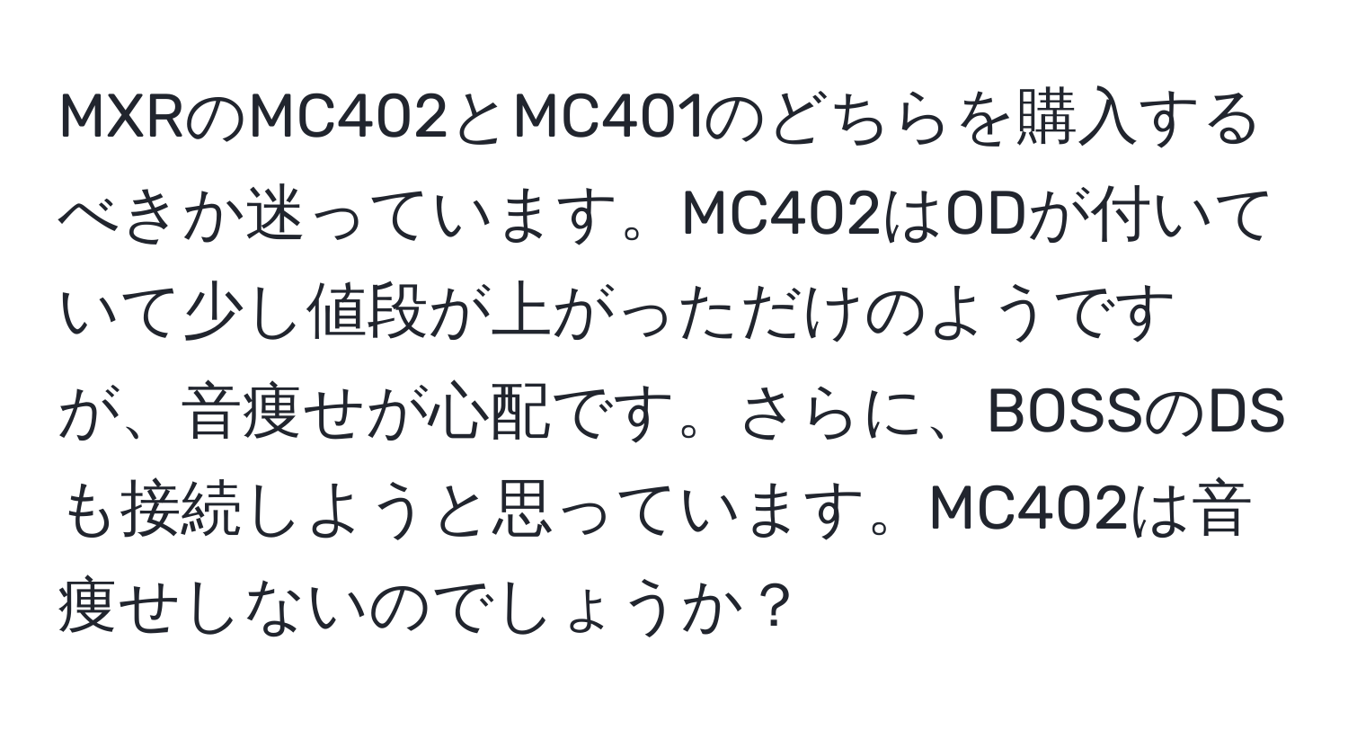 MXRのMC402とMC401のどちらを購入するべきか迷っています。MC402はODが付いていて少し値段が上がっただけのようですが、音痩せが心配です。さらに、BOSSのDSも接続しようと思っています。MC402は音痩せしないのでしょうか？