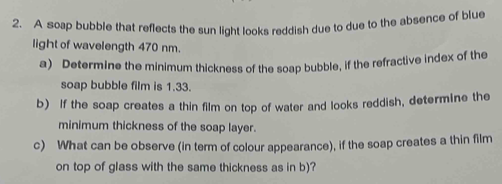 A soap bubble that reflects the sun light looks reddish due to due to the absence of blue 
light of wavelength 470 nm. 
a) Determine the minimum thickness of the soap bubble, if the refractive index of the 
soap bubble film is 1.33. 
b) If the soap creates a thin film on top of water and looks reddish, determine the 
minimum thickness of the soap layer. 
c) What can be observe (in term of colour appearance), if the soap creates a thin film 
on top of glass with the same thickness as in b)?