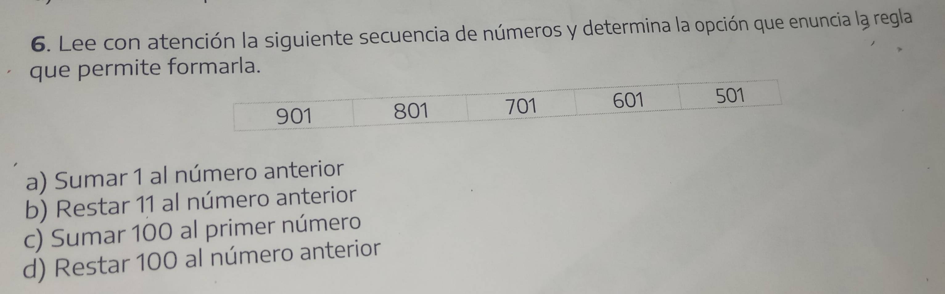 Lee con atención la siguiente secuencia de números y determina la opción que enuncia la regla
que permite formarla.
a) Sumar 1 al número anterior
b) Restar 11 al número anterior
c) Sumar 100 al primer número
d) Restar 100 al número anterior