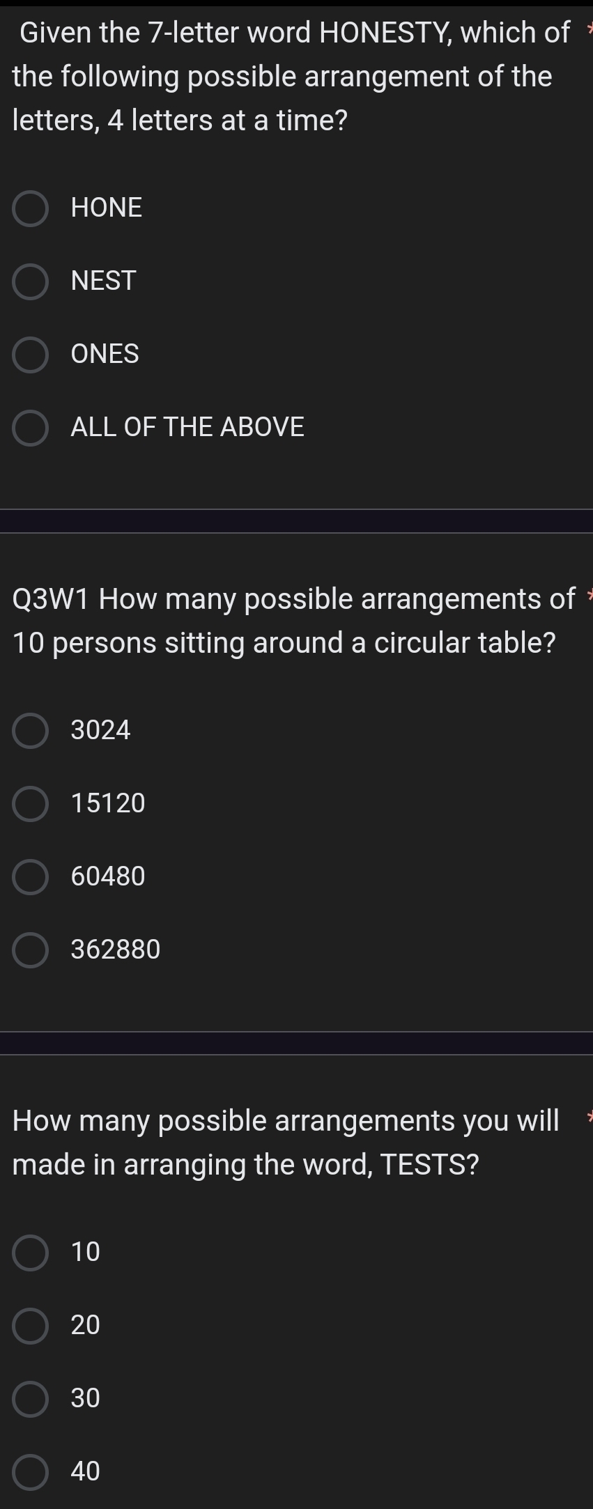 Given the 7 -letter word HONESTY, which of 
the following possible arrangement of the
letters, 4 letters at a time?
HONE
NEST
ONES
ALL OF THE ABOVE
Q3W1 How many possible arrangements of
10 persons sitting around a circular table?
3024
15120
60480
362880
How many possible arrangements you will
made in arranging the word, TESTS?
10
20
30
40