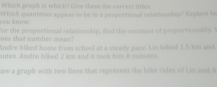 Which graph is which? Give them the correct titles.
Which quantities appear to be in a proportional relationship? Explain ho
you know.
For the proportional relationship, find the constant of proportionality. I
oes that number mean?
Andre biked home from school at a steady pace. Lin biked 1.5 km and
nutes. Andre biked 2 km and it took him 8 minutes.
raw a graph with two lines that represent the bike rides of Lin and A