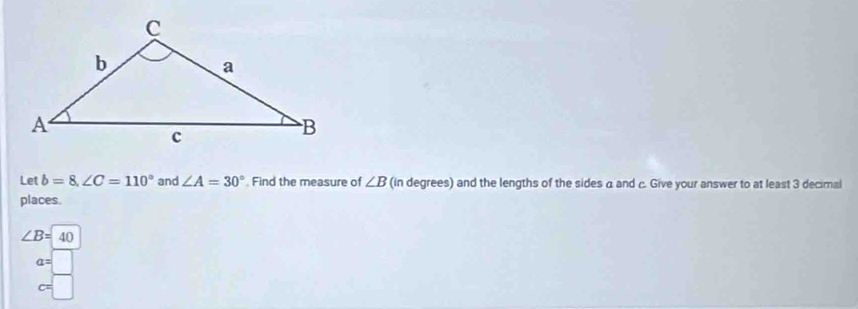 Let b=8, ∠ C=110° and ∠ A=30° Find the measure of ∠ B (in degrees) and the lengths of the sides a and c. Give your answer to at least 3 decimal 
places.
∠ B=40°