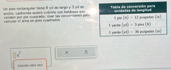 Un piso rectangular tiene 8 yd de largo y 3 yd de
ancho. Lashonda quiere cubrirlo con baldosas que
venden por pie cuadrado. Usar las conversiones para
calcular el área en pies cuadrados.
□ ft^2
× 5
intente otra vez