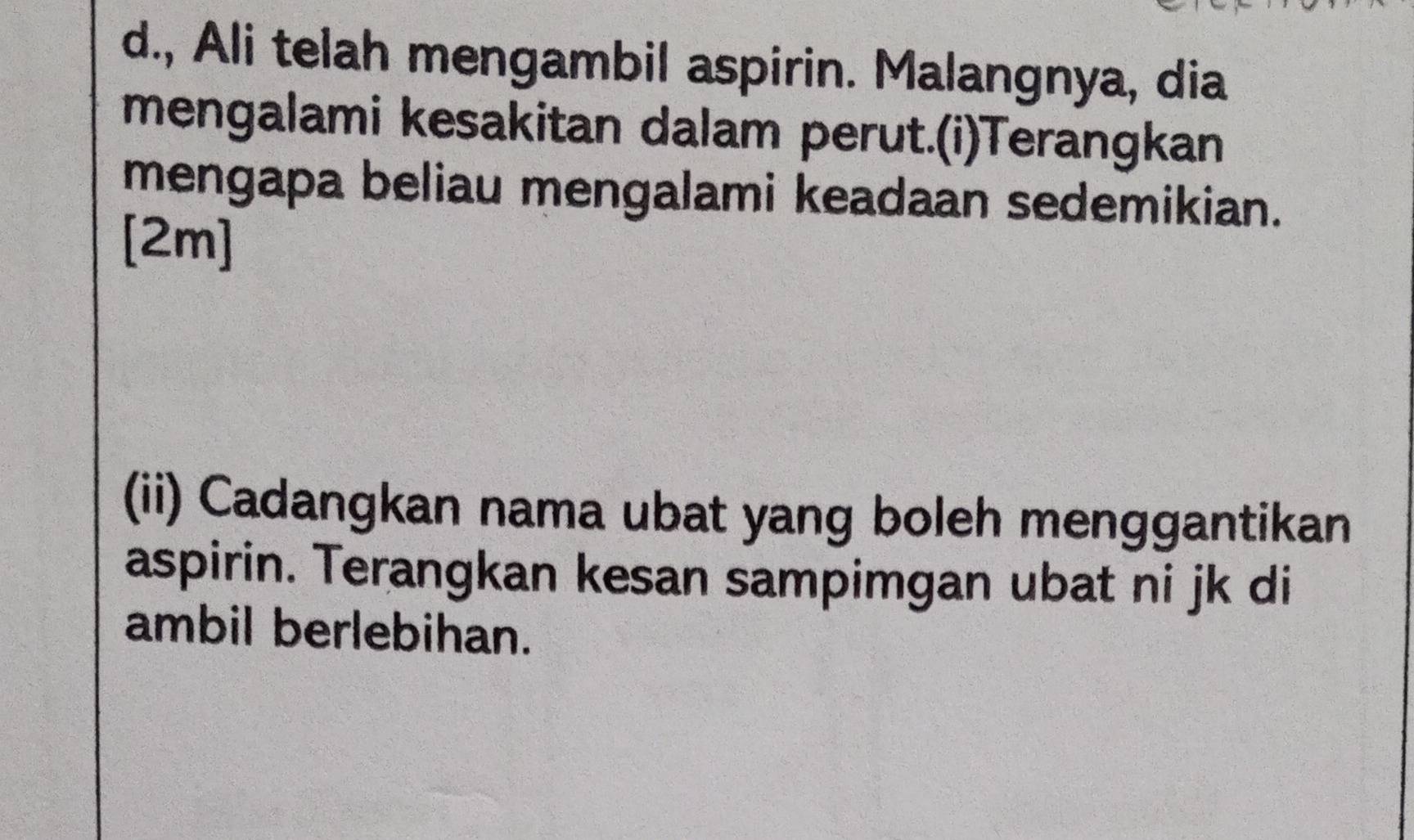 Ali telah mengambil aspirin. Malangnya, dia 
mengalami kesakitan dalam perut.(i)Terangkan 
mengapa beliau mengalami keadaan sedemikian. 
[2m] 
(ii) Cadangkan nama ubat yang boleh menggantikan 
aspirin. Terangkan kesan sampimgan ubat ni jk di 
ambil berlebihan.