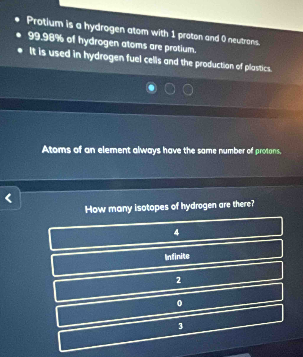 Protlum is a hydrogen atom with 1 proton and 0 neutrons.
99.98% of hydrogen atoms are protium.
It is used in hydrogen fuel cells and the production of plastics.
Atoms of an element always have the same number of protons.
<
How many isotopes of hydrogen are there?
 4
Infinite
2
0
3