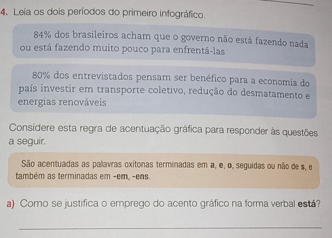 Leia os dois períodos do primeiro infográfico.
84% dos brasileiros acham que o governo não está fazendo nada 
ou está fazendo muito pouco para enfrentá-las
80% dos entrevistados pensam ser benéfico para a economia do 
país investir em transporte coletivo, redução do desmatamento e 
energias renováveis 
Considere esta regra de acentuação gráfica para responder às questões 
a seguir. 
São acentuadas as palavras oxítonas terminadas em a, e, o, seguidas ou não de s, e 
também as terminadas em -em, -ens. 
a) Como se justifica o emprego do acento gráfico na forma verbal está? 
_