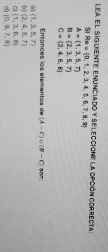 Lea el siguiente enunciado y Seleccione la opción correcta:
SI Re= 0,1,2,3,4,5,6,7,8,9
A= 1,3,5,7
B= 2,3,5,7
C= 2,4,6,8
Entonces los elementos de (A-C)∪ (B-C) son:
a)  1,3,5,7
b)  2,4,5,7
c)  1,3,6,8
d)  0,9,7,8