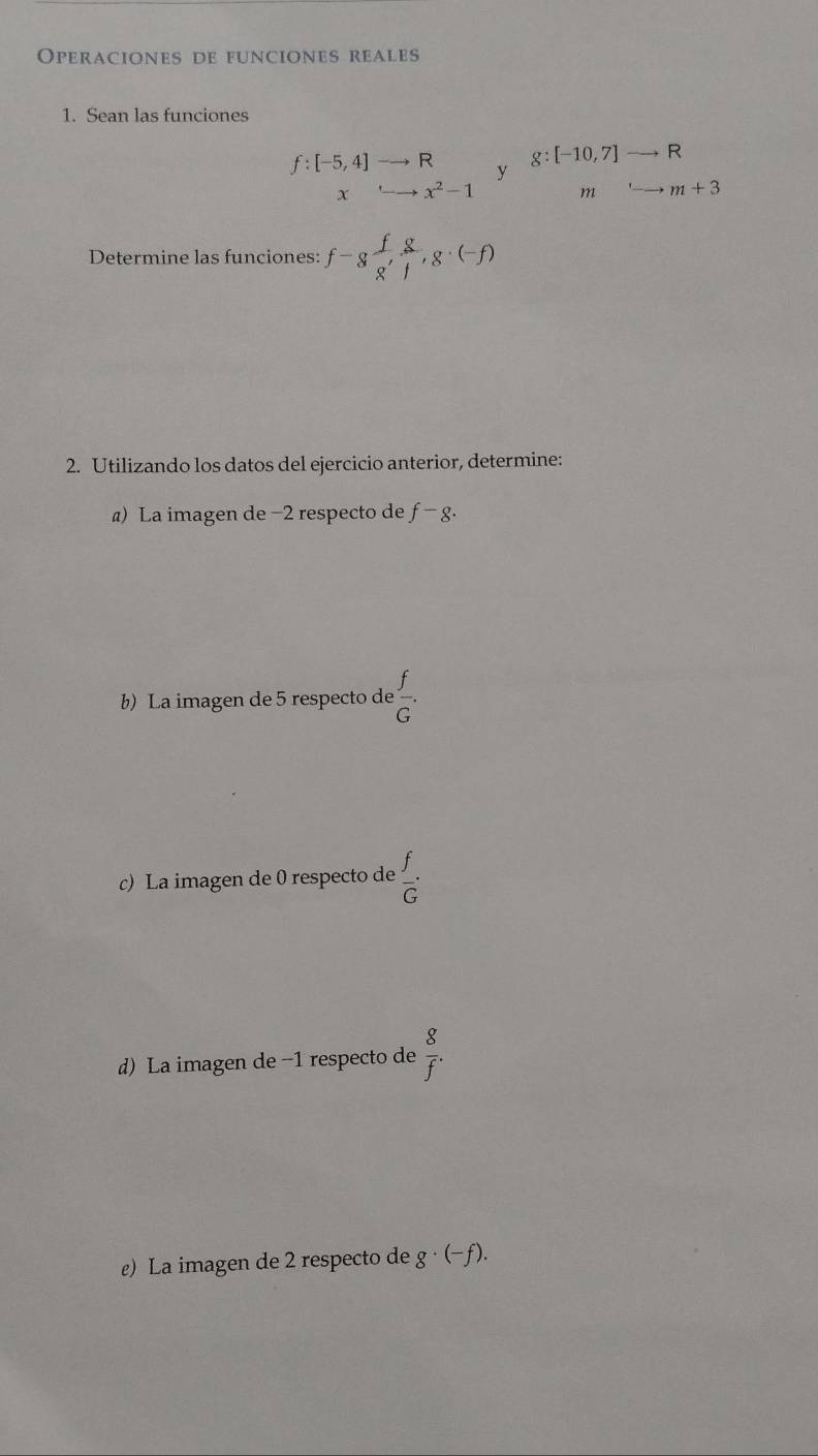 Operaciones de funciones reales 
1. Sean las funciones
f:[-5,4]to R y g:[-10,7]to R
x rightarrow x^2-1 mrightarrow m+3
Determine las funciones: f-g f/g'  g/l , g· (-f)
2. Utilizando los datos del ejercicio anterior, determine: 
) La imagen de −2 respecto de f-g. 
b) La imagen de 5 respecto de  f/G . 
c) La imagen de 0 respecto de  f/G ·
d) La imagen de −1 respecto de  8/f . 
ε) La imagen de 2 respecto de g · (-ƒ).