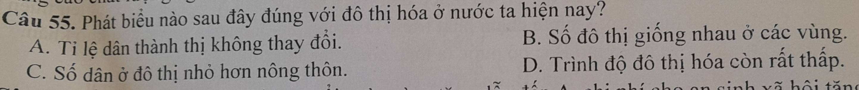 Phát biểu nào sau đây đúng với đô thị hóa ở nước ta hiện nay?
A. Ti lệ dân thành thị không thay đổi.
B. Số đô thị giống nhau ở các vùng.
C. Số dân ở đô thị nhỏ hơn nông thôn. D. Trình độ đô thị hóa còn rất thấp.