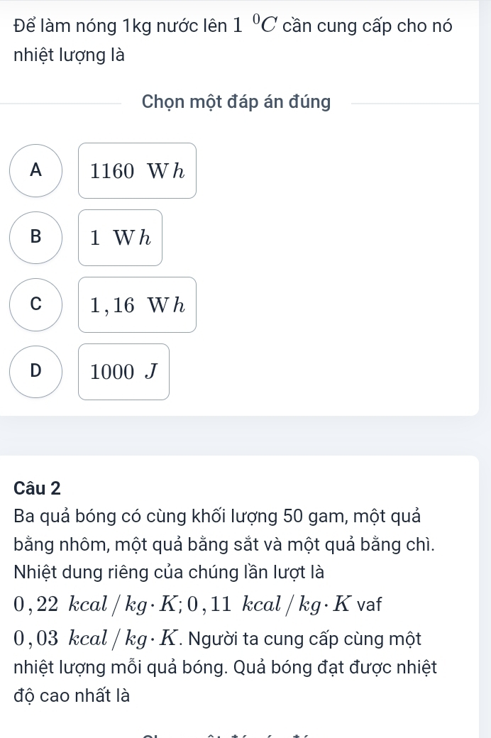 Để làm nóng 1kg nước lên 1°C cần cung cấp cho nó
nhiệt lượng là
Chọn một đáp án đúng
A 1160 Wh
B 1 W h
C 1 , 16 W h
D 1000 J
Câu 2
Ba quả bóng có cùng khối lượng 50 gam, một quả
bằng nhôm, một quả bằng sắt và một quả bằng chì.
Nhiệt dung riêng của chúng lần lượt là
0, 22 kcal / kg · K; 0 , 11 kcal / kg · K vaf
0, 03 kcal / kg · K. Người ta cung cấp cùng một
nhiệt lượng mỗi quả bóng. Quả bóng đạt được nhiệt
độ cao nhất là