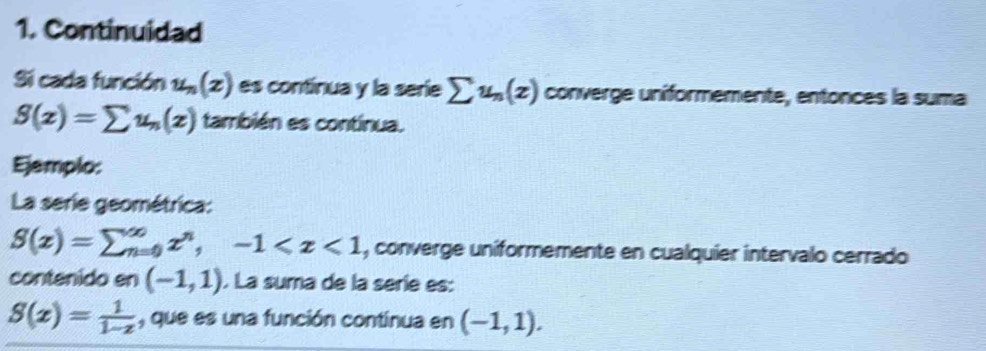 Continuidad 
Si cada función u_n(z) es continua y la serie sumlimits u_n(z) converge uniformemente, entonces la suma
S(x)=sumlimits u_n(x) también es continua. 
Ejemplo: 
La serie geométrica:
S(x)=sumlimits _(n=0)^(∈fty)x^n,-1 , converge uniformemente en cualquier intervalo cerrado 
contenido en (-1,1). La suma de la seríe es:
S(x)= 1/1-x  , que es una función continua en (-1,1).