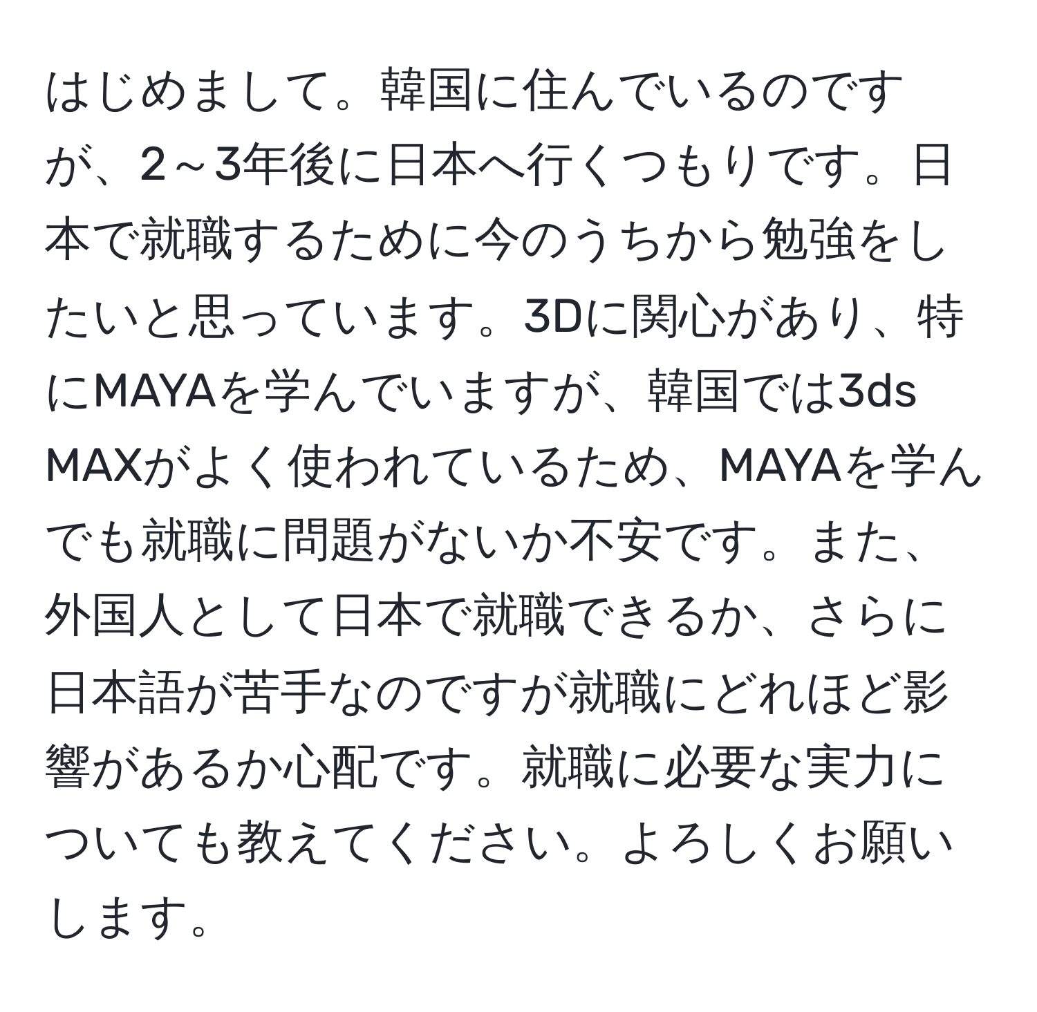 はじめまして。韓国に住んでいるのですが、2～3年後に日本へ行くつもりです。日本で就職するために今のうちから勉強をしたいと思っています。3Dに関心があり、特にMAYAを学んでいますが、韓国では3ds MAXがよく使われているため、MAYAを学んでも就職に問題がないか不安です。また、外国人として日本で就職できるか、さらに日本語が苦手なのですが就職にどれほど影響があるか心配です。就職に必要な実力についても教えてください。よろしくお願いします。