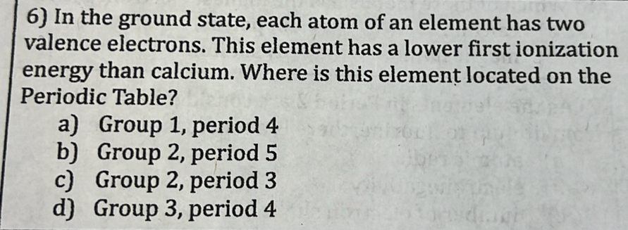 In the ground state, each atom of an element has two
valence electrons. This element has a lower first ionization
energy than calcium. Where is this element located on the
Periodic Table?
a) Group 1, period 4
b) Group 2, period 5
c) Group 2, period 3
d) Group 3, period 4