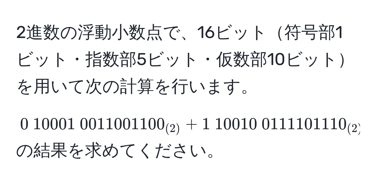 2進数の浮動小数点で、16ビット符号部1ビット・指数部5ビット・仮数部10ビットを用いて次の計算を行います。$0 10001 0011001100_(2) + 1 10010 0111101110_(2)$の結果を求めてください。